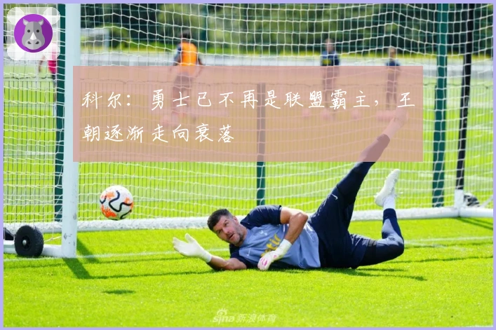 科尔：勇士已不再是联盟霸主，王朝逐渐走向衰落