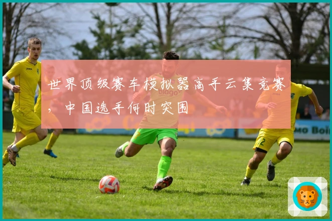 世界顶级赛车模拟器高手云集竞赛，中国选手何时突围