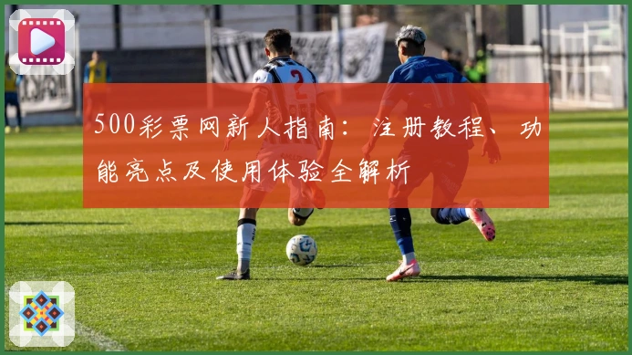 500彩票网新人指南：注册教程、功能亮点及使用体验全解析