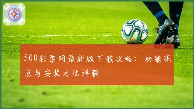 500彩票网最新版下载攻略:功能亮点与安装方法详解