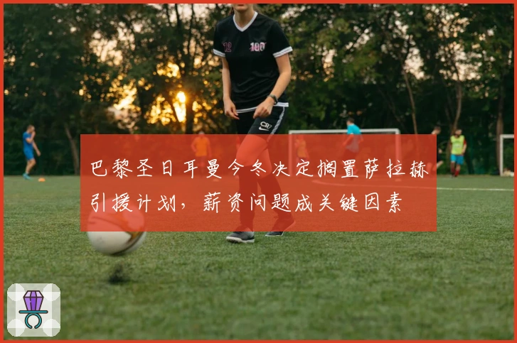 巴黎圣日耳曼今冬决定搁置萨拉赫引援计划，薪资问题成关键因素