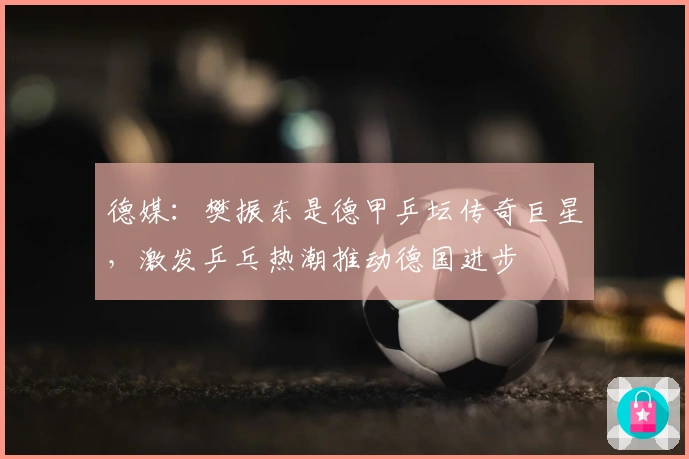 德媒：樊振东是德甲乒坛传奇巨星，激发乒乓热潮推动德国进步