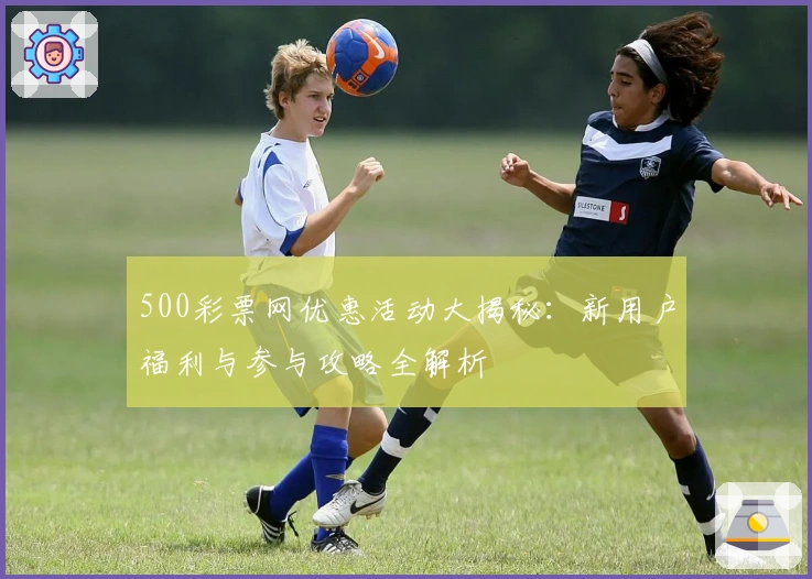 500彩票网优惠活动大揭秘：新用户福利与参与攻略全解析