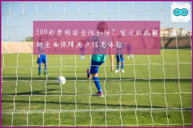 500彩票网安全性如何？官方权威解析全面保障用户信息体验