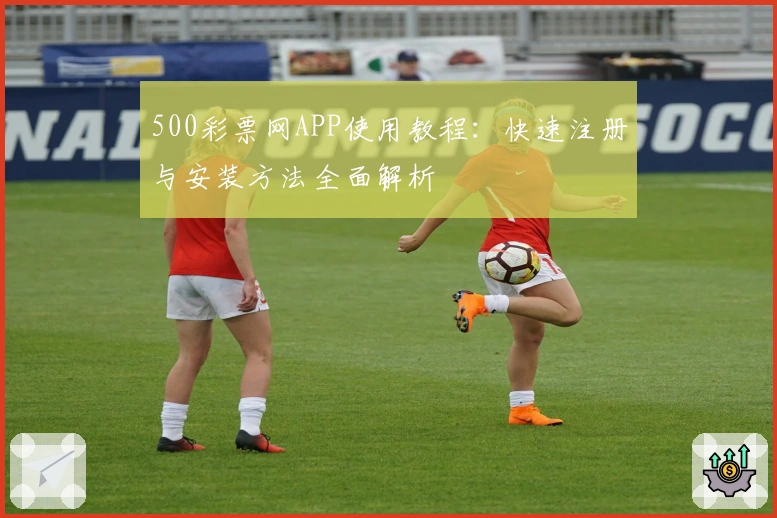 500彩票网APP使用教程：快速注册与安装方法全面解析