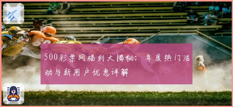 500彩票网福利大揭秘：年度热门活动与新用户优惠详解