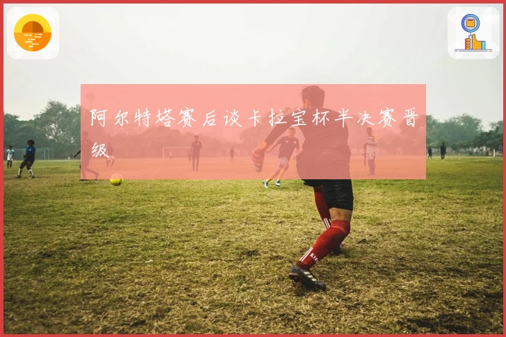 阿尔特塔赛后谈卡拉宝杯半决赛晋级