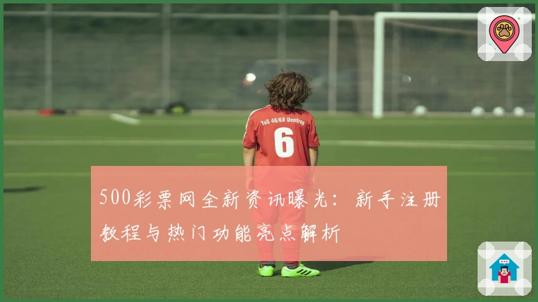 500彩票网全新资讯曝光：新手注册教程与热门功能亮点解析
