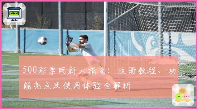 500彩票网新人指南：注册教程、功能亮点及使用体验全解析