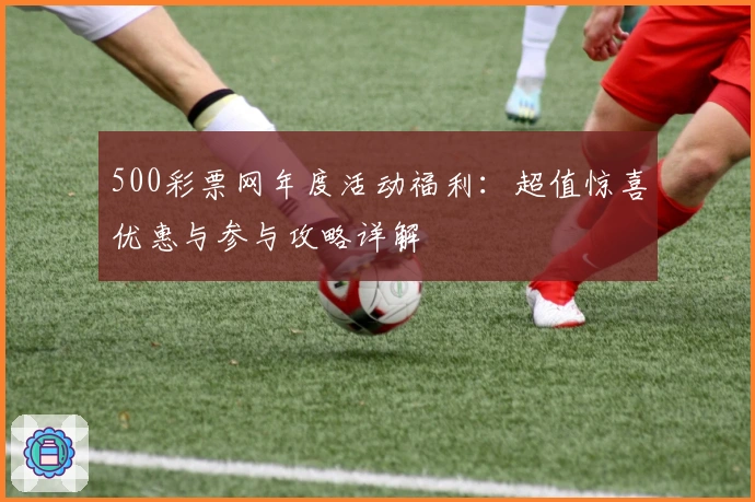 500彩票网年度活动福利：超值惊喜优惠与参与攻略详解