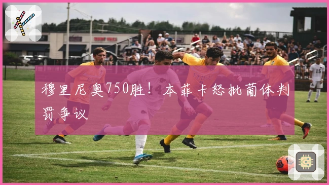 穆里尼奥750胜！本菲卡怒批葡体判罚争议