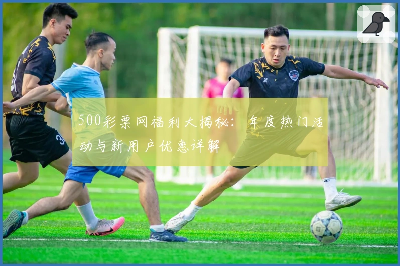 500彩票网福利大揭秘：年度热门活动与新用户优惠详解
