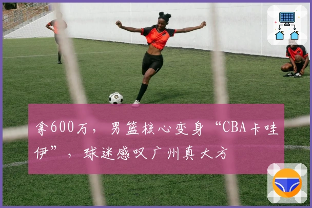 拿600万，男篮核心变身“CBA卡哇伊”，球迷感叹广州真大方