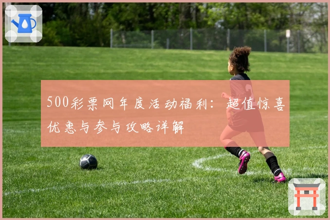 500彩票网年度活动福利：超值惊喜优惠与参与攻略详解